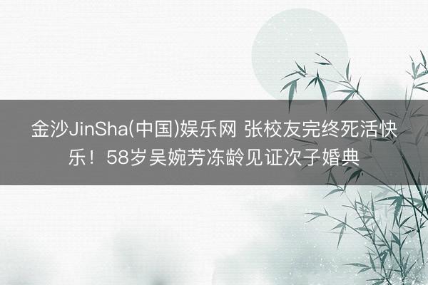 金沙JinSha(中国)娱乐网 张校友完终死活快乐！58岁吴婉芳冻龄见证次子婚典