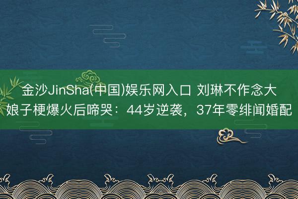 金沙JinSha(中国)娱乐网入口 刘琳不作念大娘子梗爆火后啼哭：44岁逆袭，37年零绯闻婚配