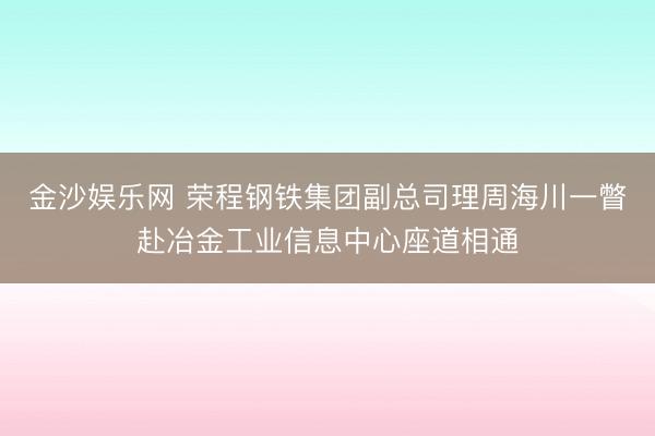 金沙娱乐网 荣程钢铁集团副总司理周海川一瞥赴冶金工业信息中心座道相通