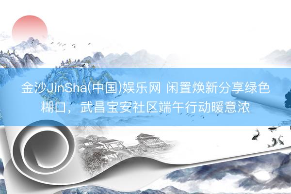 金沙JinSha(中国)娱乐网 闲置焕新分享绿色糊口,武昌宝安社区端午行动暖意浓