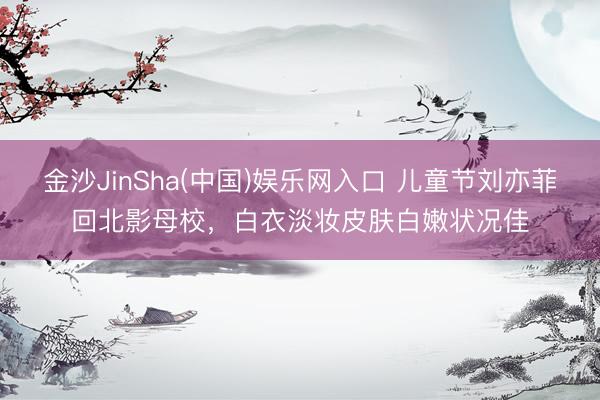 金沙JinSha(中国)娱乐网入口 儿童节刘亦菲回北影母校，白衣淡妆皮肤白嫩状况佳