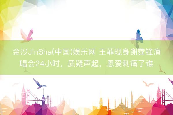 金沙JinSha(中国)娱乐网 王菲现身谢霆锋演唱会24小时，质疑声起，恩爱刺痛了谁