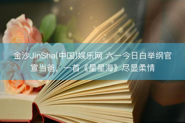 金沙JinSha(中国)娱乐网 六一今日白举纲官宣当爸，一首《星星海》尽显柔情
