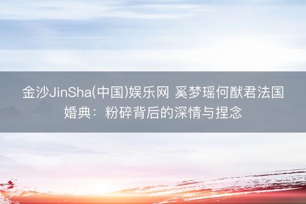 金沙JinSha(中国)娱乐网 奚梦瑶何猷君法国婚典：粉碎背后的深情与捏念