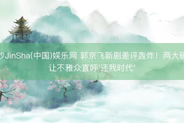 金沙JinSha(中国)娱乐网 郭京飞新剧差评轰炸！两大硬伤让不雅众直呼'还我时代'