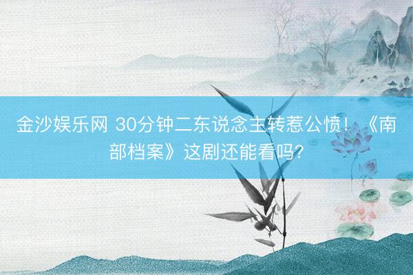 金沙娱乐网 30分钟二东说念主转惹公愤！《南部档案》这剧还能看吗？