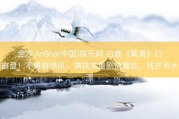 金沙JinSha(中国)娱乐网 白鹿《莫离》口碑崩盘！不雅群愤吼：演技浓重剧情魔改，钱齐吊水漂