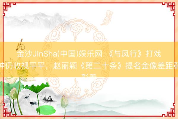金沙JinSha(中国)娱乐网 《与凤行》打戏封神仍收视平平，赵丽颖《第二十条》提名金像差距彰着
