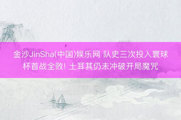 金沙JinSha(中国)娱乐网 队史三次投入寰球杯首战全败! 土耳其仍未冲破开局魔咒