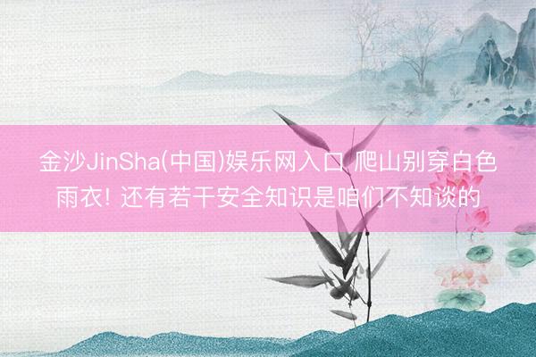 金沙JinSha(中国)娱乐网入口 爬山别穿白色雨衣! 还有若干安全知识是咱们不知谈的