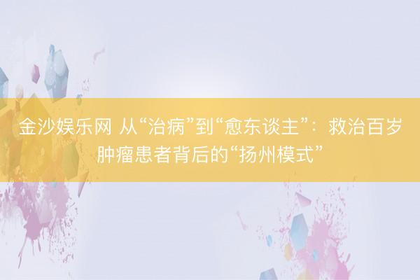 金沙娱乐网 从“治病”到“愈东谈主”：救治百岁肿瘤患者背后的“扬州模式”