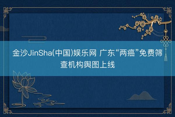 金沙JinSha(中国)娱乐网 广东“两癌”免费筛查机构舆图上线