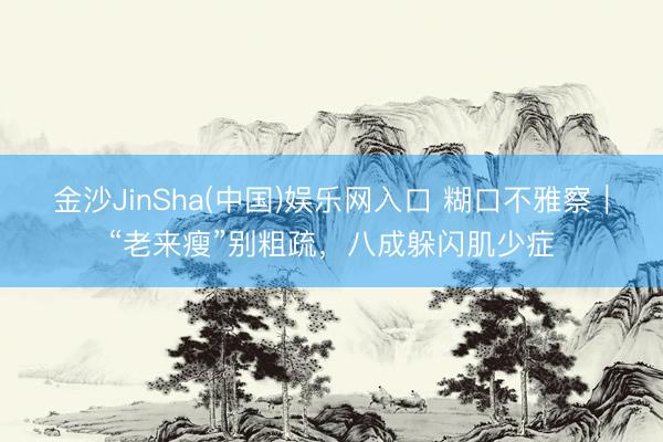 金沙JinSha(中国)娱乐网入口 糊口不雅察｜“老来瘦”别粗疏，八成躲闪肌少症