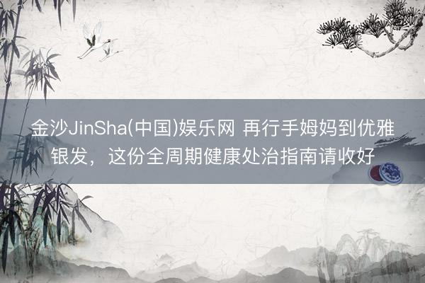 金沙JinSha(中国)娱乐网 再行手姆妈到优雅银发，这份全周期健康处治指南请收好