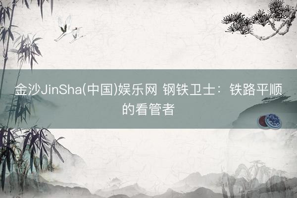 金沙JinSha(中国)娱乐网 钢铁卫士：铁路平顺的看管者