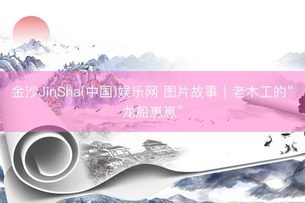 金沙JinSha(中国)娱乐网 图片故事｜老木工的“龙船崽崽”