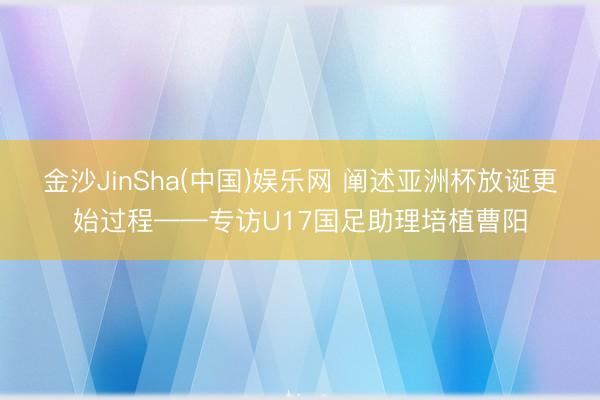金沙JinSha(中国)娱乐网 阐述亚洲杯放诞更始过程——专访U17国足助理培植曹阳