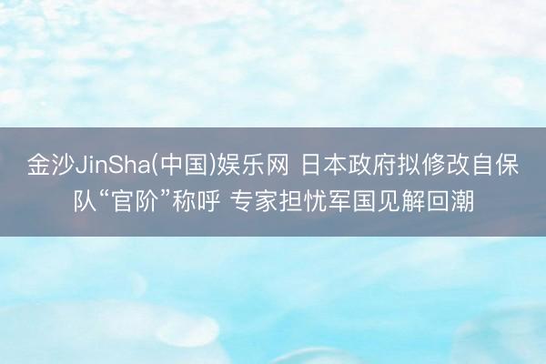 金沙JinSha(中国)娱乐网 日本政府拟修改自保队“官阶”称呼 专家担忧军国见解回潮
