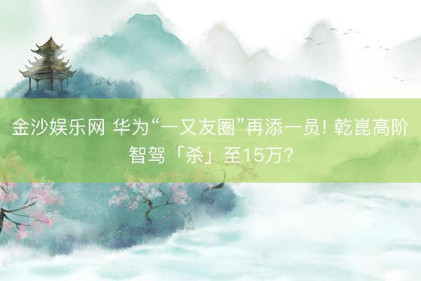 金沙娱乐网 华为“一又友圈”再添一员! 乾崑高阶智驾「杀」至15万?