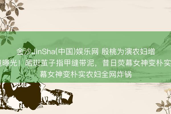 金沙JinSha(中国)娱乐网 殷桃为演农妇增重20斤无滤镜曝光！晒斑茧子指甲缝带泥，昔日荧幕女神变朴实农妇全网炸锅