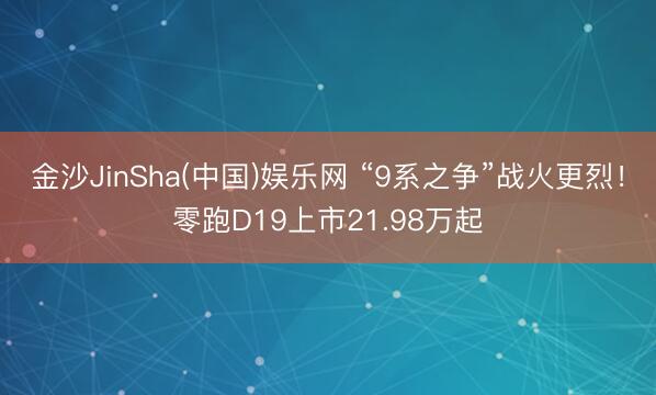 金沙JinSha(中国)娱乐网 “9系之争”战火更烈！零跑D19上市21.98万起