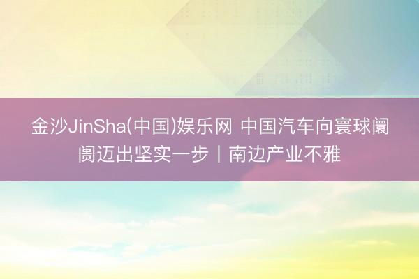 金沙JinSha(中国)娱乐网 中国汽车向寰球阛阓迈出坚实一步丨南边产业不雅