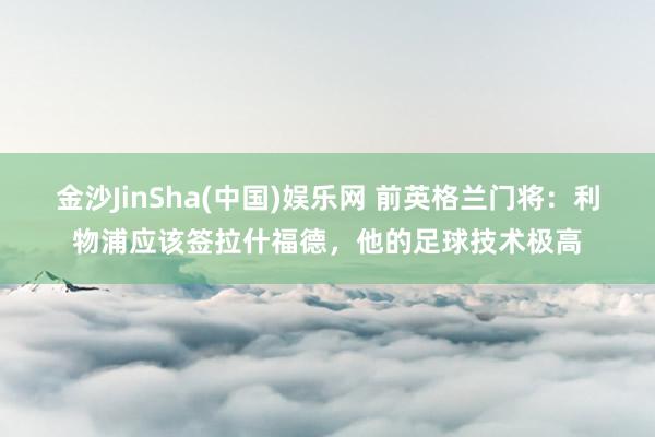 金沙JinSha(中国)娱乐网 前英格兰门将：利物浦应该签拉什福德，他的足球技术极高