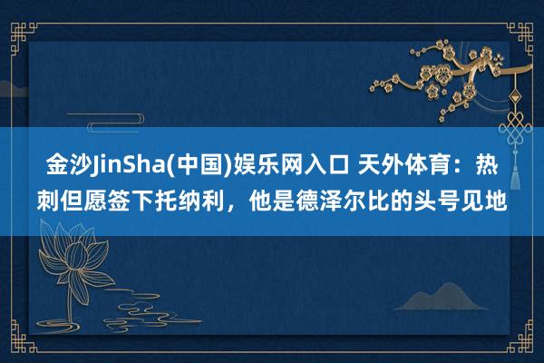 金沙JinSha(中国)娱乐网入口 天外体育：热刺但愿签下托纳利，他是德泽尔比的头号见地