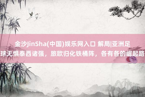 金沙JinSha(中国)娱乐网入口 解局|亚洲足球无惧泰西诸强，旅欧归化铁桶阵，各有各的崛起路
