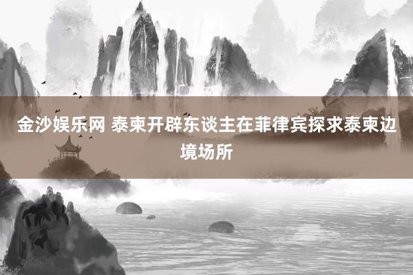 金沙娱乐网 泰柬开辟东谈主在菲律宾探求泰柬边境场所