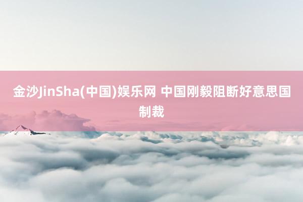 金沙JinSha(中国)娱乐网 中国刚毅阻断好意思国制裁