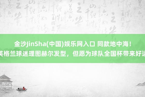 金沙JinSha(中国)娱乐网入口 同款地中海！英格兰球迷理图赫尔发型，但愿为球队全国杯带来好运