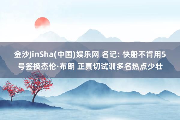 金沙JinSha(中国)娱乐网 名记: 快船不肯用5号签换杰伦·布朗 正真切试训多名热点少壮