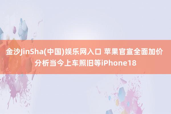 金沙JinSha(中国)娱乐网入口 苹果官宣全面加价 分析当今上车照旧等iPhone18