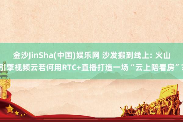 金沙JinSha(中国)娱乐网 沙发搬到线上: 火山引擎视频云若何用RTC+直播打造一场“云上陪看房”?