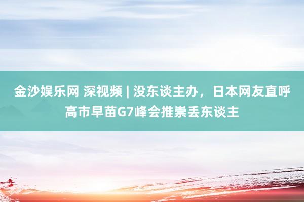 金沙娱乐网 深视频 | 没东谈主办，日本网友直呼高市早苗G7峰会推崇丢东谈主