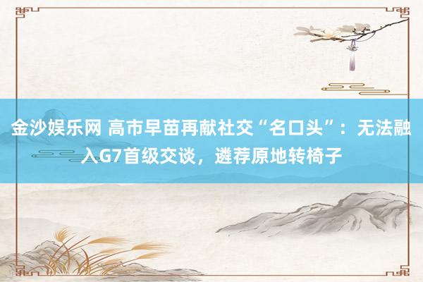 金沙娱乐网 高市早苗再献社交“名口头”：无法融入G7首级交谈，遴荐原地转椅子