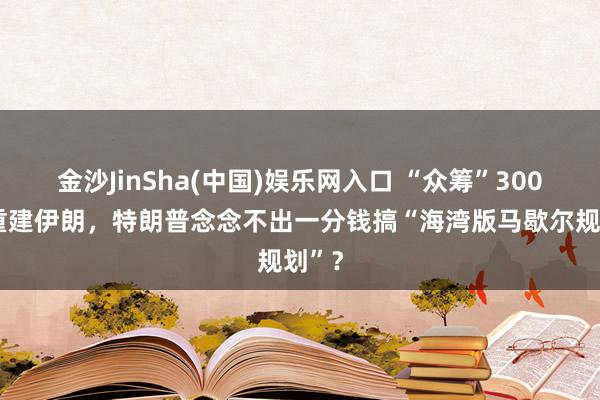 金沙JinSha(中国)娱乐网入口 “众筹”3000亿重建伊朗，特朗普念念不出一分钱搞“海湾版马歇尔规划”？