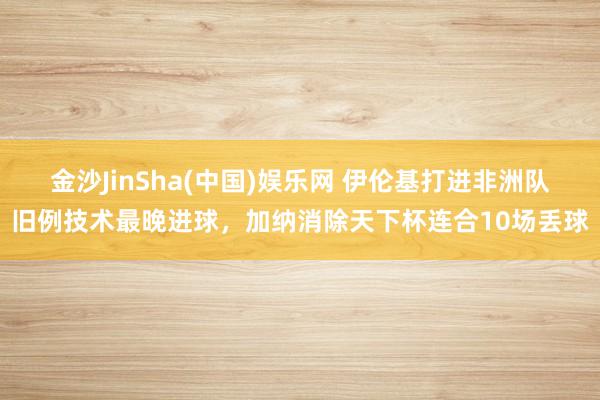 金沙JinSha(中国)娱乐网 伊伦基打进非洲队旧例技术最晚进球,加纳消除天下杯连合10场丢球