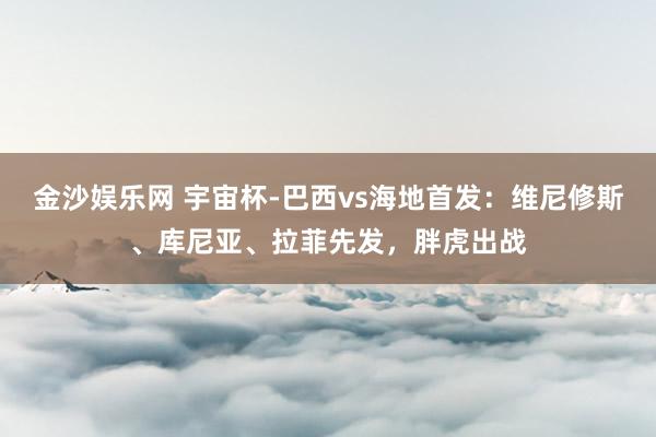 金沙娱乐网 宇宙杯-巴西vs海地首发:维尼修斯、库尼亚、拉菲先发,胖虎出战
