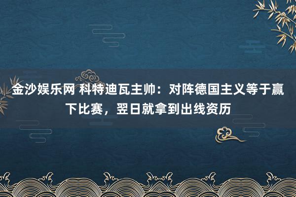 金沙娱乐网 科特迪瓦主帅:对阵德国主义等于赢下比赛,翌日就拿到出线资历