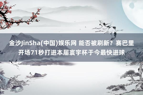 金沙JinSha(中国)娱乐网 能否被刷新?赛巴里开场71秒打进本届寰宇杯于今最快进球